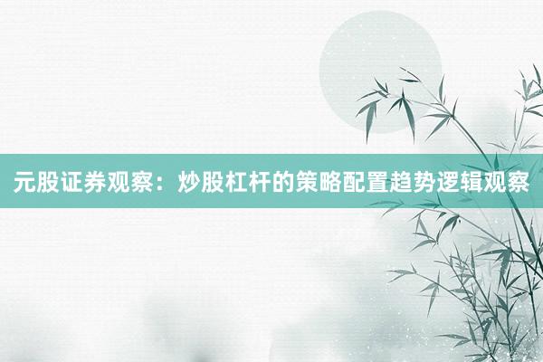 元股证券观察：炒股杠杆的策略配置趋势逻辑观察