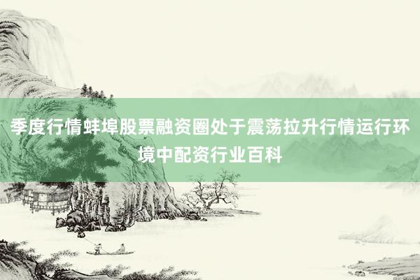 季度行情蚌埠股票融资圈处于震荡拉升行情运行环境中配资行业百科