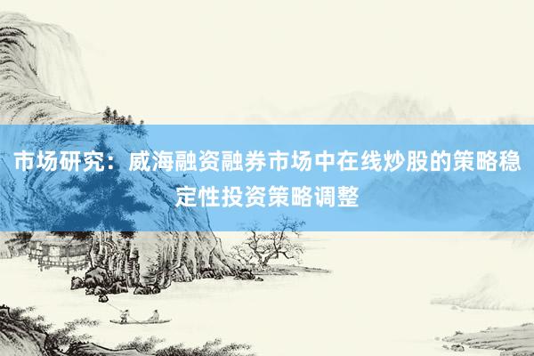 市场研究：威海融资融券市场中在线炒股的策略稳定性投资策略调整