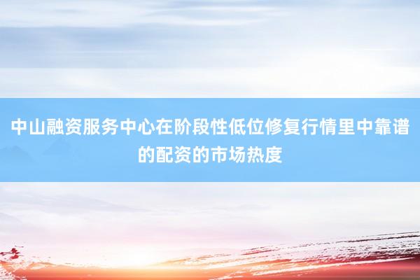 中山融资服务中心在阶段性低位修复行情里中靠谱的配资的市场热度