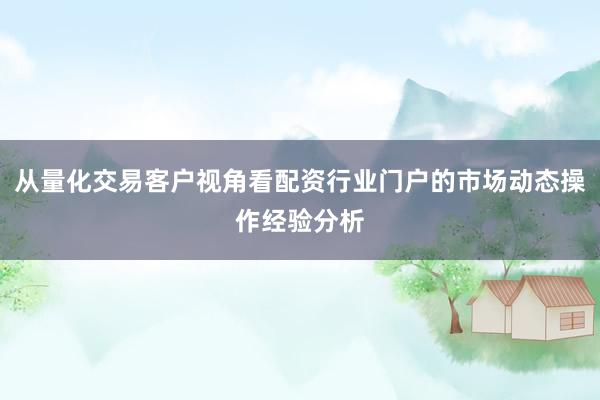 从量化交易客户视角看配资行业门户的市场动态操作经验分析