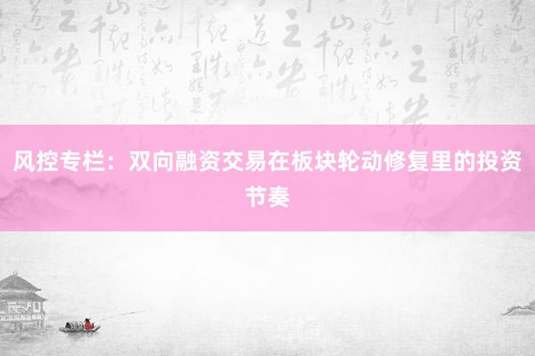 风控专栏:双向融资交易在板块轮动修复里的投资节奏