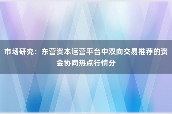 市场研究:东营资本运营平台中双向交易推荐的资金协同热点行情分