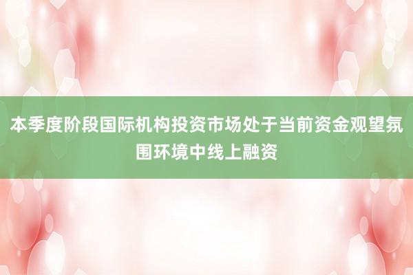 本季度阶段国际机构投资市场处于当前资金观望氛围环境中线上融资