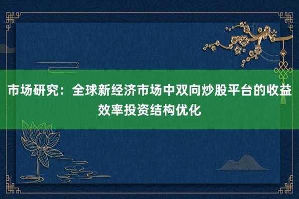 市场研究：全球新经济市场中双向炒股平台的收益效率投资结构优化