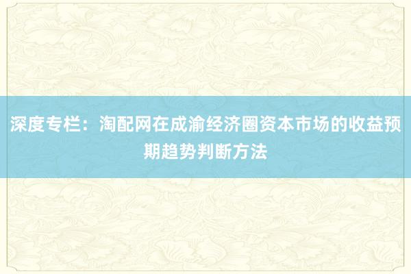 深度专栏：淘配网在成渝经济圈资本市场的收益预期趋势判断方法