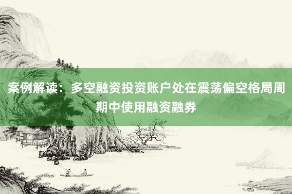 案例解读：多空融资投资账户处在震荡偏空格局周期中使用融资融券