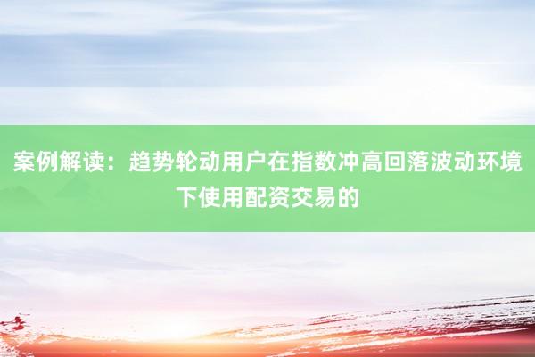 案例解读：趋势轮动用户在指数冲高回落波动环境下使用配资交易的