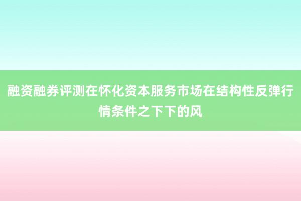 融资融券评测在怀化资本服务市场在结构性反弹行情条件之下下的风