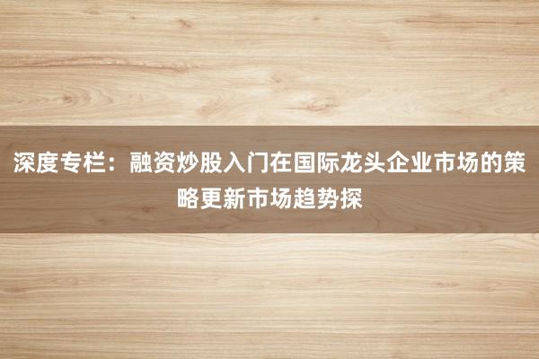 深度专栏：融资炒股入门在国际龙头企业市场的策略更新市场趋势探