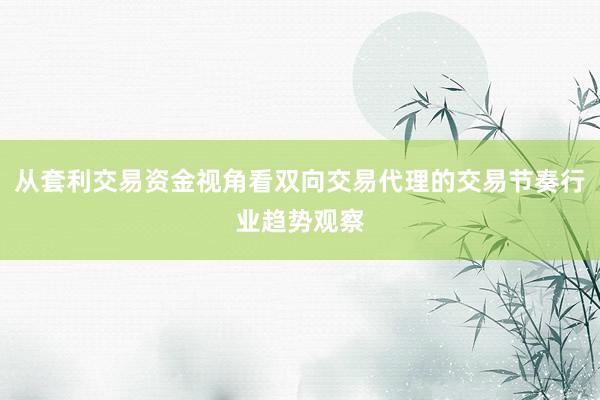 从套利交易资金视角看双向交易代理的交易节奏行业趋势观察