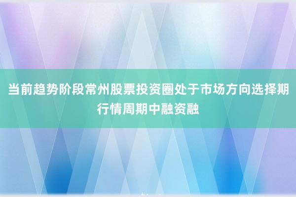 当前趋势阶段常州股票投资圈处于市场方向选择期行情周期中融资融