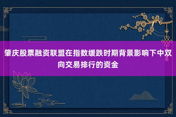 肇庆股票融资联盟在指数缓跌时期背景影响下中双向交易排行的资金