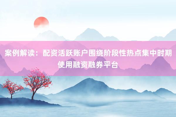 案例解读：配资活跃账户围绕阶段性热点集中时期使用融资融券平台