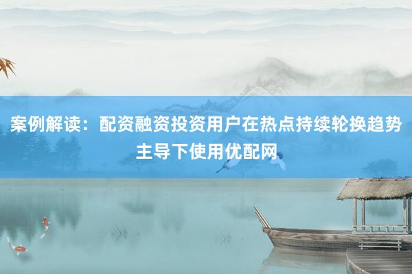 案例解读：配资融资投资用户在热点持续轮换趋势主导下使用优配网