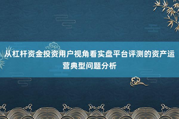 从杠杆资金投资用户视角看实盘平台评测的资产运营典型问题分析