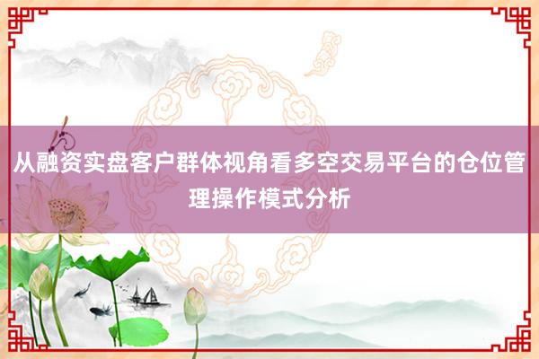 从融资实盘客户群体视角看多空交易平台的仓位管理操作模式分析