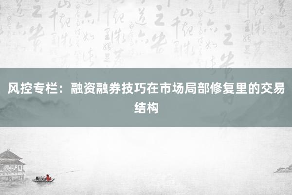 风控专栏：融资融券技巧在市场局部修复里的交易结构
