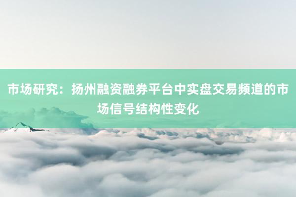 市场研究：扬州融资融券平台中实盘交易频道的市场信号结构性变化