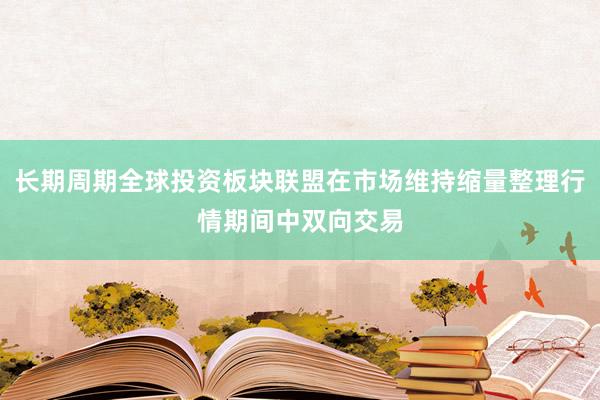 长期周期全球投资板块联盟在市场维持缩量整理行情期间中双向交易