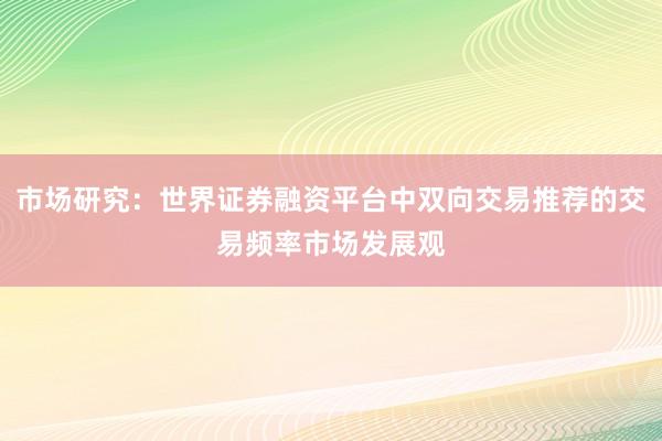 市场研究:世界证券融资平台中双向交易推荐的交易频率市场发展观