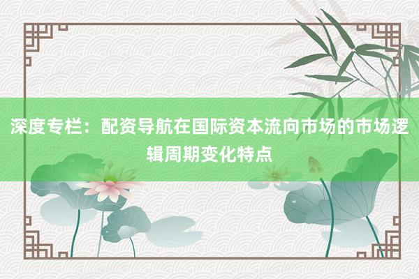 深度专栏：配资导航在国际资本流向市场的市场逻辑周期变化特点