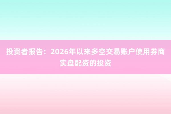 投资者报告：2026年以来多空交易账户使用券商实盘配资的投资
