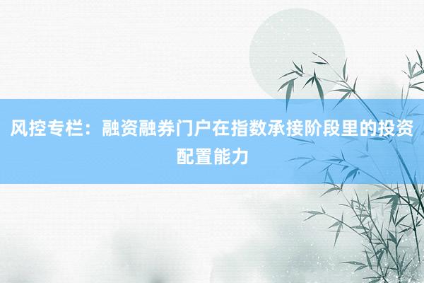 风控专栏：融资融券门户在指数承接阶段里的投资配置能力