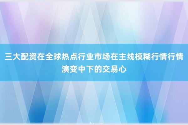 三大配资在全球热点行业市场在主线模糊行情行情演变中下的交易心