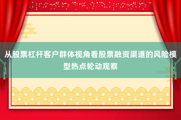 从股票杠杆客户群体视角看股票融资渠道的风险模型热点轮动观察