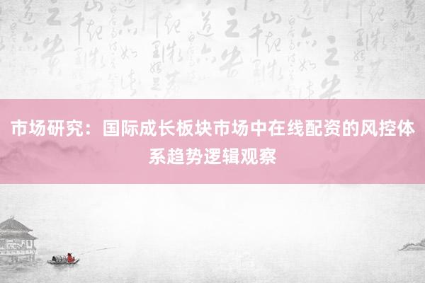 市场研究:国际成长板块市场中在线配资的风控体系趋势逻辑观察