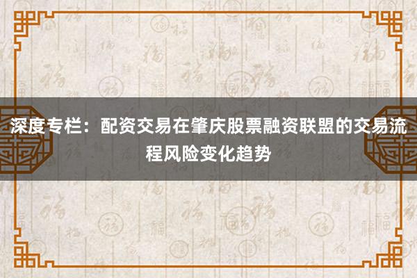 深度专栏：配资交易在肇庆股票融资联盟的交易流程风险变化趋势
