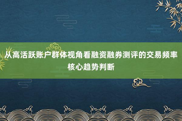 从高活跃账户群体视角看融资融券测评的交易频率核心趋势判断