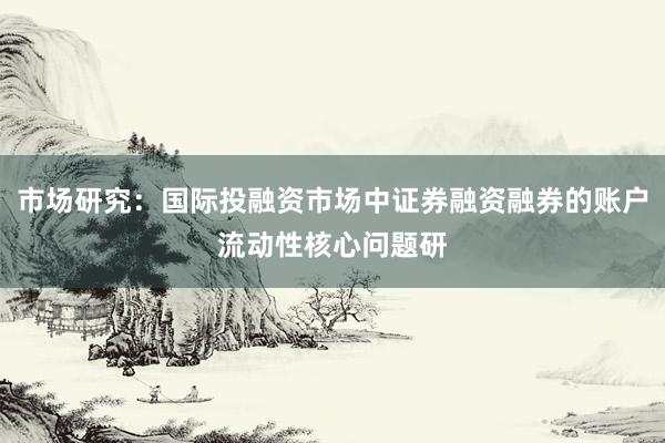 市场研究：国际投融资市场中证券融资融券的账户流动性核心问题研