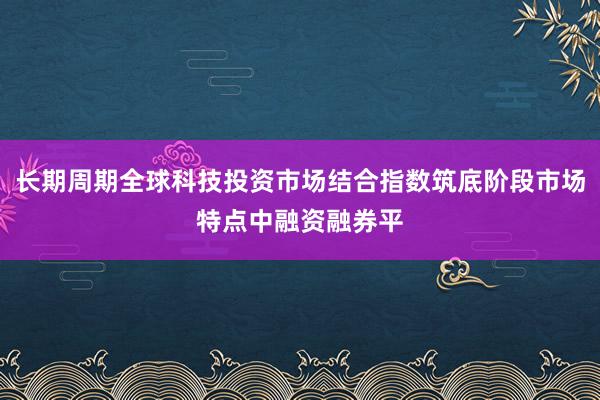 长期周期全球科技投资市场结合指数筑底阶段市场特点中融资融券平