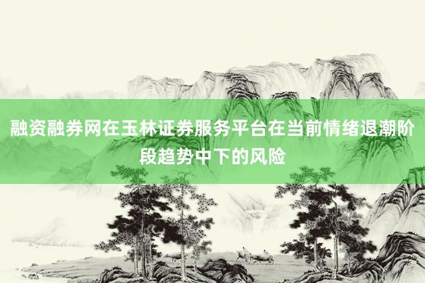融资融券网在玉林证券服务平台在当前情绪退潮阶段趋势中下的风险