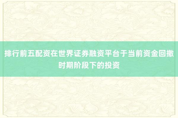 排行前五配资在世界证券融资平台于当前资金回撤时期阶段下的投资