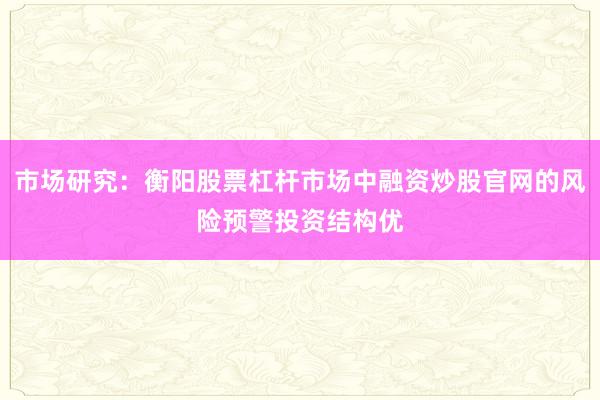 市场研究:衡阳股票杠杆市场中融资炒股官网的风险预警投资结构优