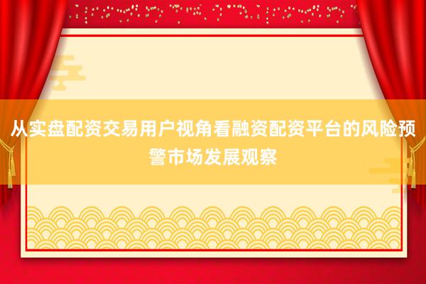 从实盘配资交易用户视角看融资配资平台的风险预警市场发展观察