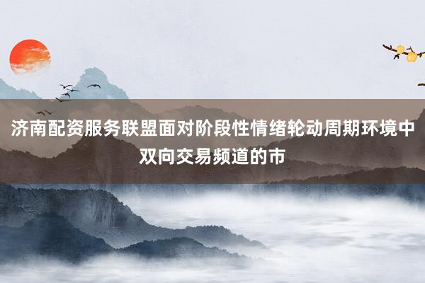 济南配资服务联盟面对阶段性情绪轮动周期环境中双向交易频道的市