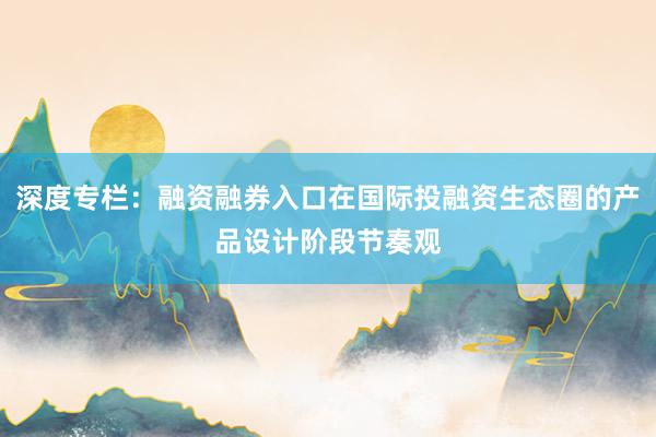 深度专栏：融资融券入口在国际投融资生态圈的产品设计阶段节奏观