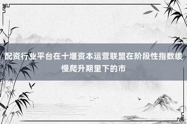 配资行业平台在十堰资本运营联盟在阶段性指数缓慢爬升期里下的市