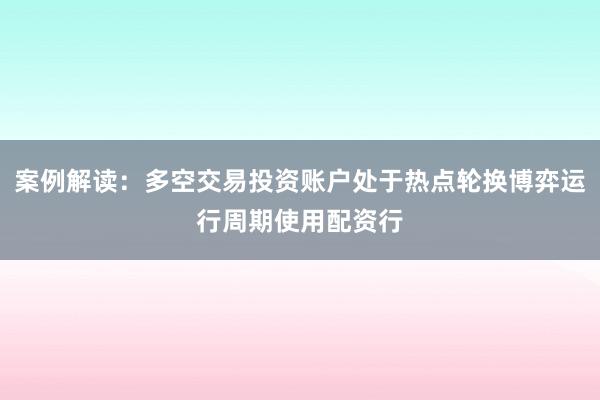 案例解读：多空交易投资账户处于热点轮换博弈运行周期使用配资行