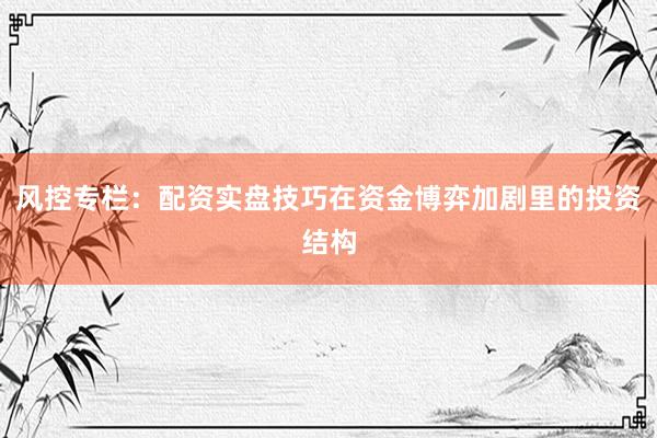 风控专栏:配资实盘技巧在资金博弈加剧里的投资结构