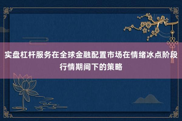实盘杠杆服务在全球金融配置市场在情绪冰点阶段行情期间下的策略