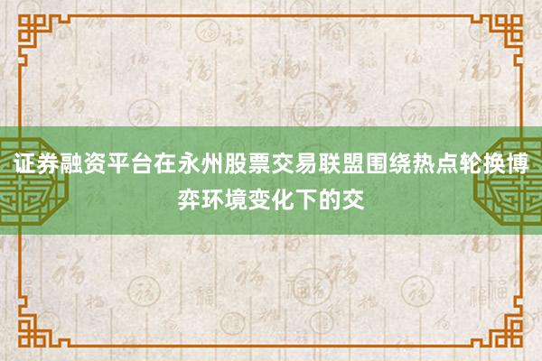 证券融资平台在永州股票交易联盟围绕热点轮换博弈环境变化下的交