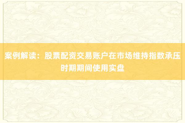 案例解读：股票配资交易账户在市场维持指数承压时期期间使用实盘