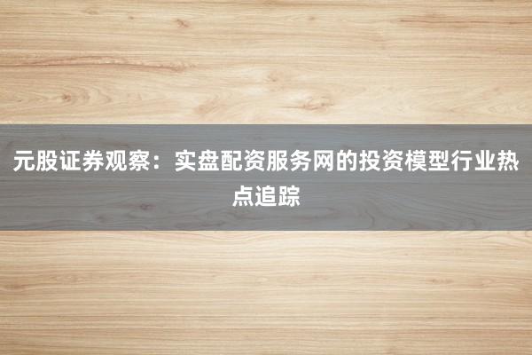 元股证券观察：实盘配资服务网的投资模型行业热点追踪