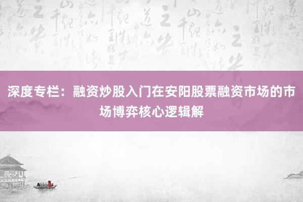 深度专栏：融资炒股入门在安阳股票融资市场的市场博弈核心逻辑解
