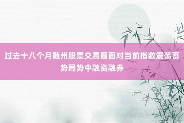 过去十八个月随州股票交易圈面对当前指数震荡蓄势局势中融资融券
